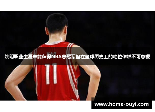 姚明职业生涯未能获得NBA总冠军但在篮球历史上的地位依然不可忽视