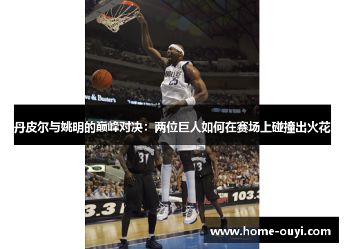 丹皮尔与姚明的巅峰对决：两位巨人如何在赛场上碰撞出火花